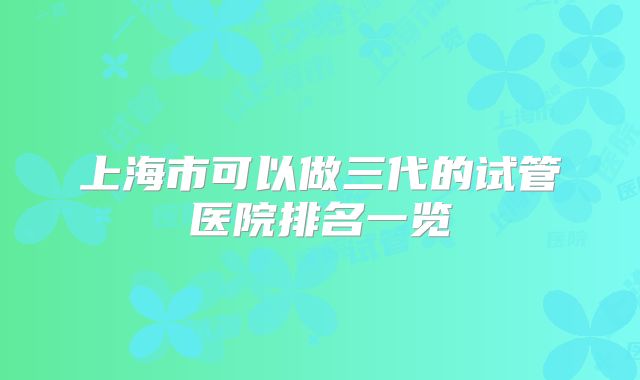 上海市可以做三代的试管医院排名一览