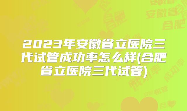 2023年安徽省立医院三代试管成功率怎么样(合肥省立医院三代试管)