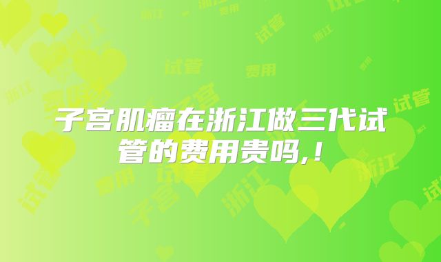 子宫肌瘤在浙江做三代试管的费用贵吗,！
