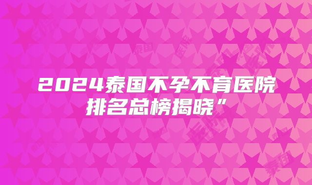 2024泰国不孕不育医院排名总榜揭晓”