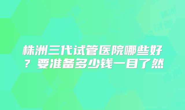 株洲三代试管医院哪些好?要准备多少钱一目了然