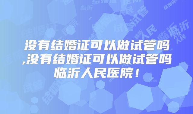 没有结婚证可以做试管吗,没有结婚证可以做试管吗临沂人民医院！