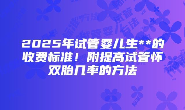 2025年试管婴儿生**的收费标准！附提高试管怀双胎几率的方法