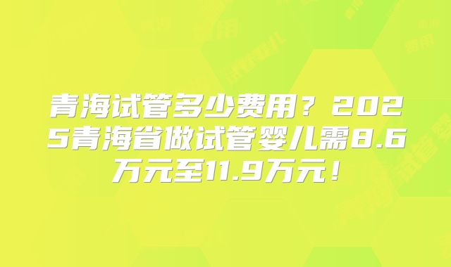 青海试管多少费用？2025青海省做试管婴儿需8.6万元至11.9万元！