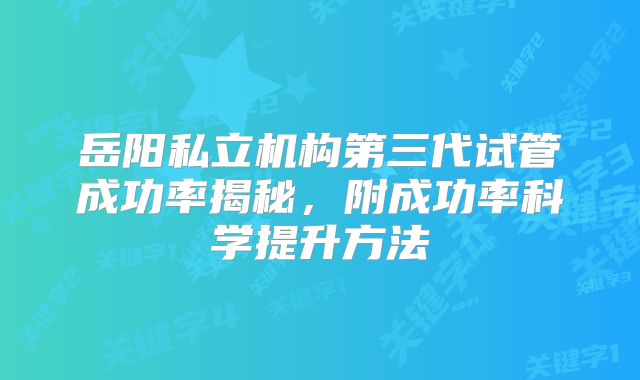 岳阳私立机构第三代试管成功率揭秘，附成功率科学提升方法