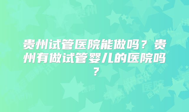 贵州试管医院能做吗？贵州有做试管婴儿的医院吗？