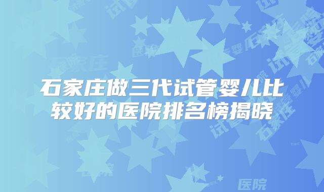 石家庄做三代试管婴儿比较好的医院排名榜揭晓