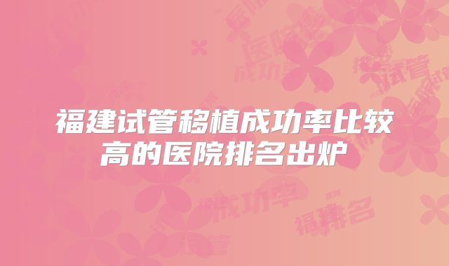 福建试管移植成功率比较高的医院排名出炉