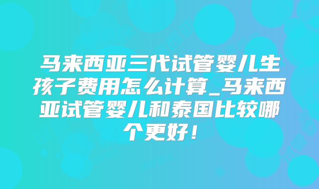 马来西亚三代试管婴儿生孩子费用怎么计算_马来西亚试管婴儿和泰国比较哪个更好!