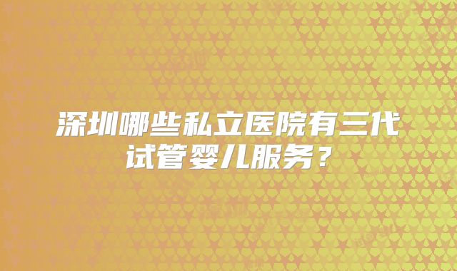 深圳哪些私立医院有三代试管婴儿服务？