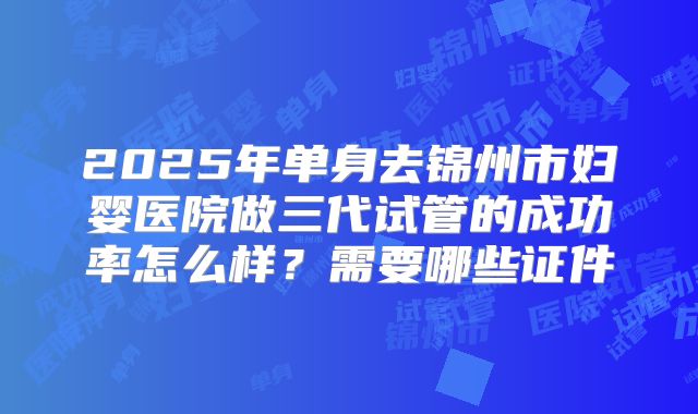 2025年单身去锦州市妇婴医院做三代试管的成功率怎么样？需要哪些证件
