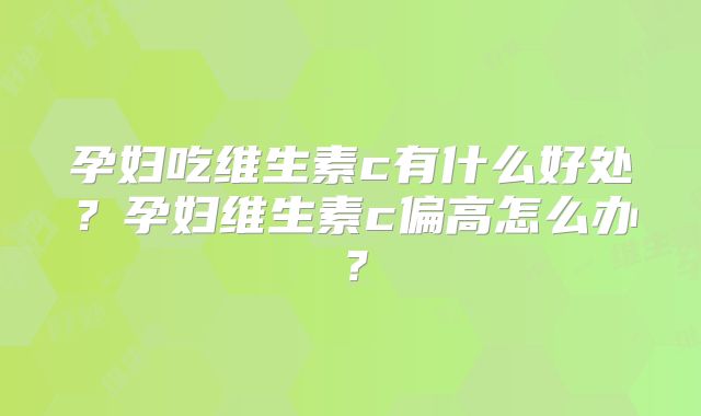孕妇吃维生素c有什么好处？孕妇维生素c偏高怎么办？