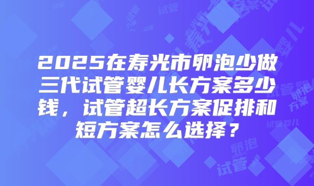 2025在寿光市卵泡少做三代试管婴儿长方案多少钱，试管超长方案促排和短方案怎么选择？