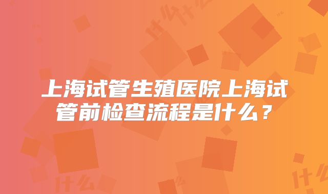 上海试管生殖医院上海试管前检查流程是什么？