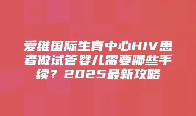 爱维国际生育中心HIV患者做试管婴儿需要哪些手续?2025最新攻略