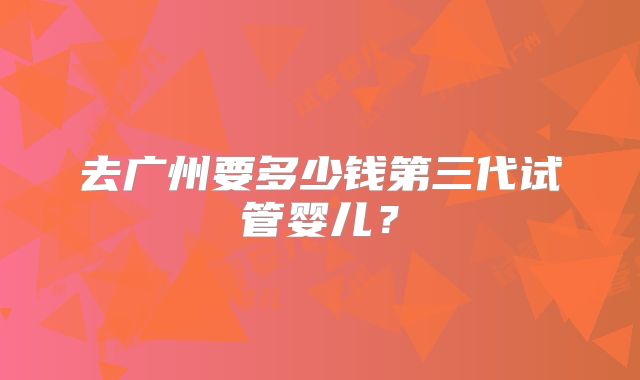 去广州要多少钱第三代试管婴儿?