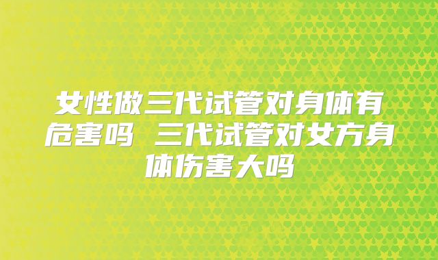女性做三代试管对身体有危害吗 三代试管对女方身体伤害大吗