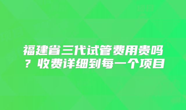 福建省三代试管费用贵吗？收费详细到每一个项目