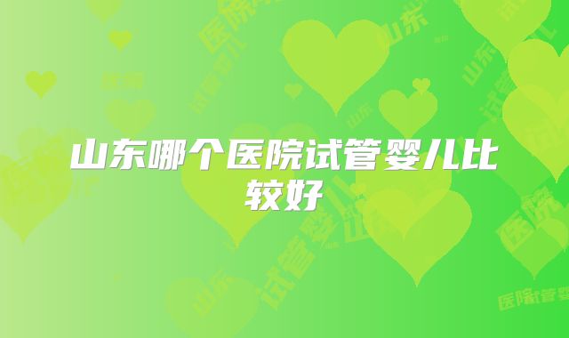 山东哪个医院试管婴儿比较好