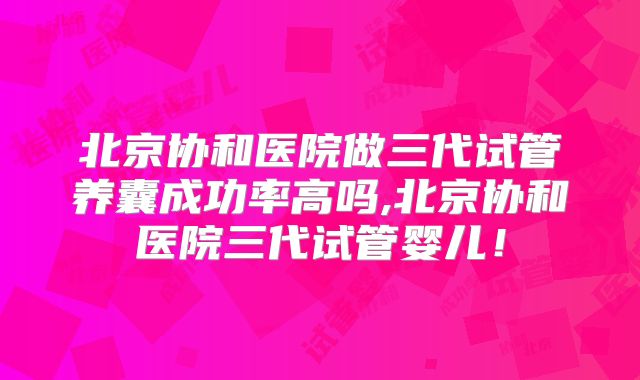 北京协和医院做三代试管养囊成功率高吗,北京协和医院三代试管婴儿!