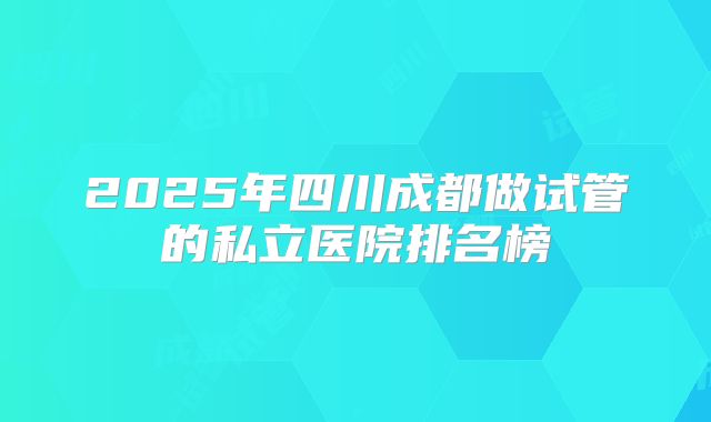 2025年四川成都做试管的私立医院排名榜
