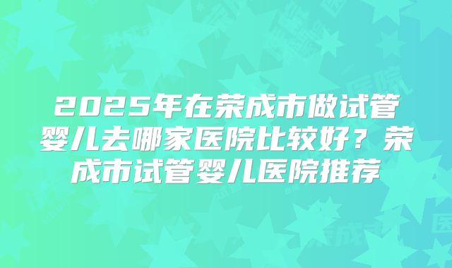 2025年在荣成市做试管婴儿去哪家医院比较好？荣成市试管婴儿医院推荐