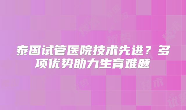 泰国试管医院技术先进？多项优势助力生育难题