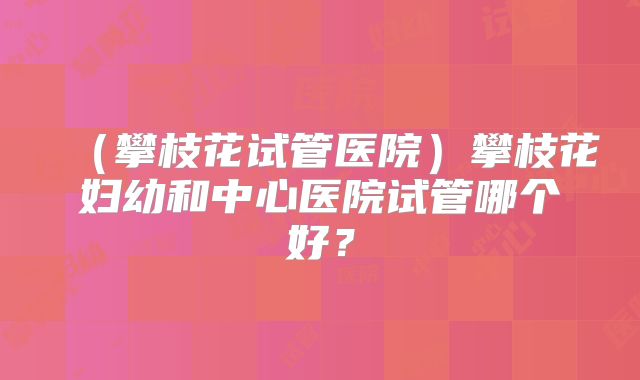 （攀枝花试管医院）攀枝花妇幼和中心医院试管哪个好？