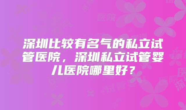 深圳比较有名气的私立试管医院，深圳私立试管婴儿医院哪里好？