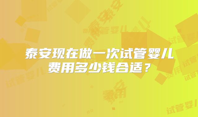 泰安现在做一次试管婴儿费用多少钱合适？