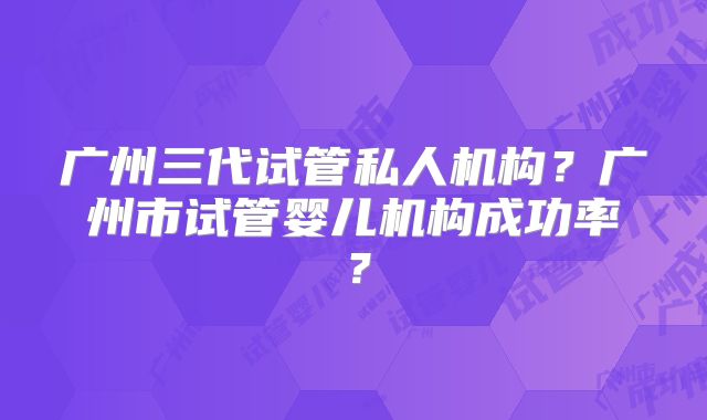 广州三代试管私人机构？广州市试管婴儿机构成功率？