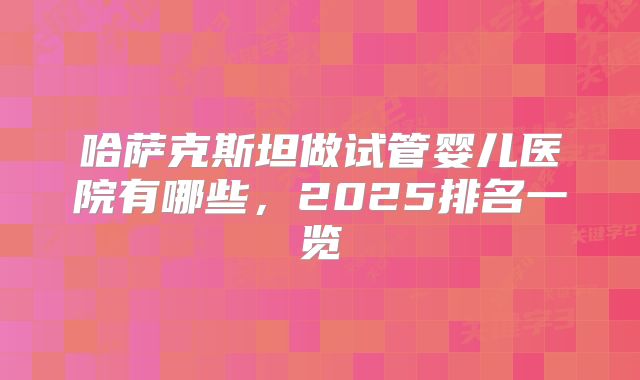 哈萨克斯坦做试管婴儿医院有哪些,2025排名一览