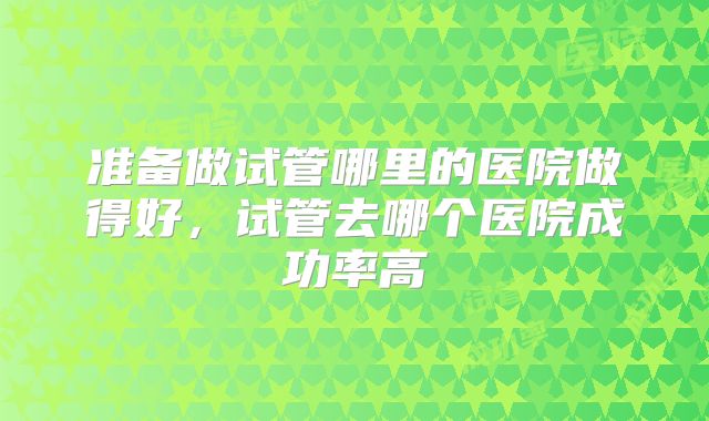 准备做试管哪里的医院做得好，试管去哪个医院成功率高