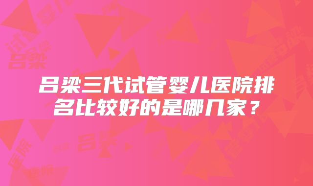 吕梁三代试管婴儿医院排名比较好的是哪几家?