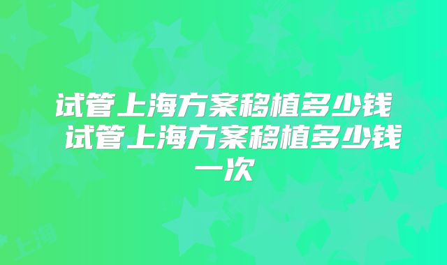试管上海方案移植多少钱 试管上海方案移植多少钱一次