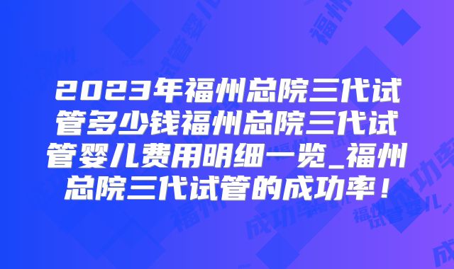 2023年福州总院三代试管多少钱福州总院三代试管婴儿费用明细一览_福州总院三代试管的成功率！