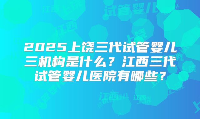2025上饶三代试管婴儿三机构是什么？江西三代试管婴儿医院有哪些？