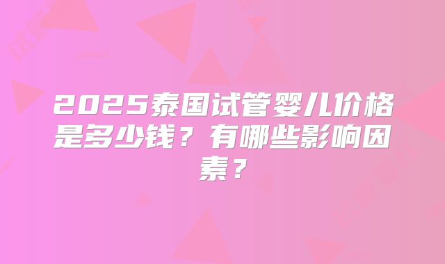 2025泰国试管婴儿价格是多少钱?有哪些影响因素?