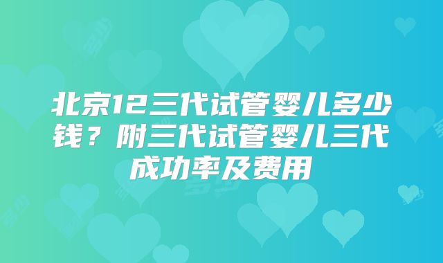北京12三代试管婴儿多少钱?附三代试管婴儿三代成功率及费用