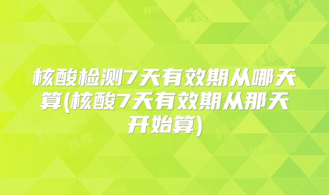 核酸检测7天有效期从哪天算(核酸7天有效期从那天开始算)