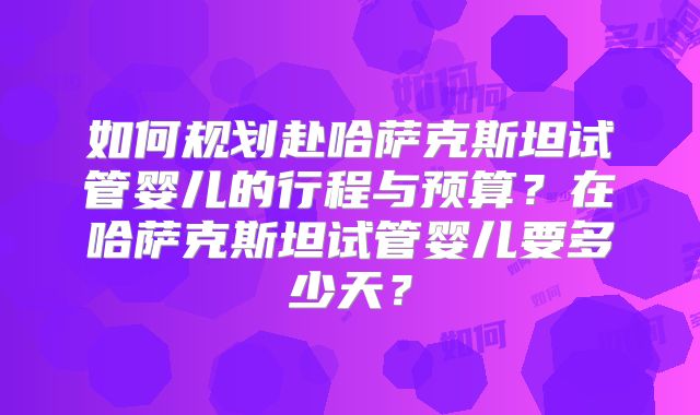 如何规划赴哈萨克斯坦试管婴儿的行程与预算？在哈萨克斯坦试管婴儿要多少天？