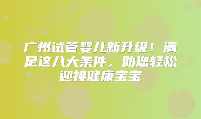 广州试管婴儿新升级！满足这八大条件，助您轻松迎接健康宝宝