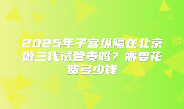 2025年子宫纵隔在北京做三代试管贵吗？需要花费多少钱
