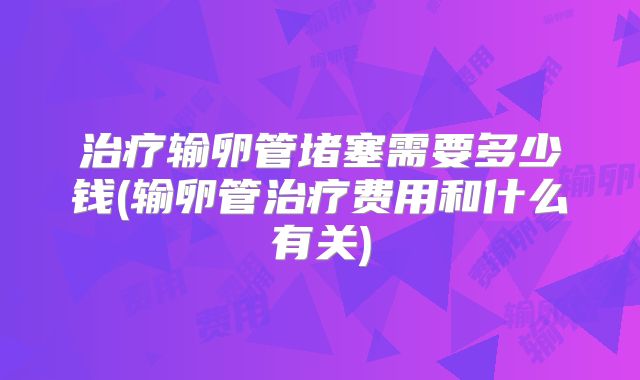 治疗输卵管堵塞需要多少钱(输卵管治疗费用和什么有关)