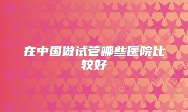 在中国做试管哪些医院比较好