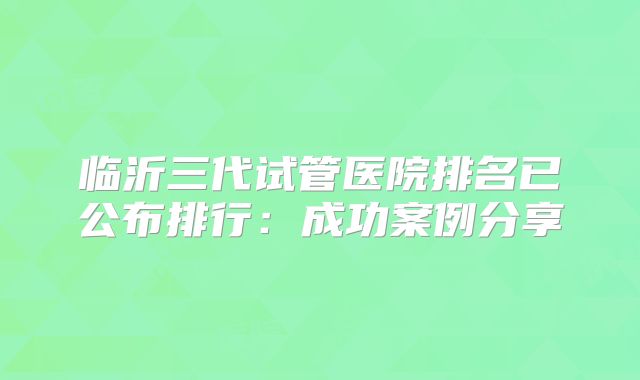 临沂三代试管医院排名已公布排行：成功案例分享