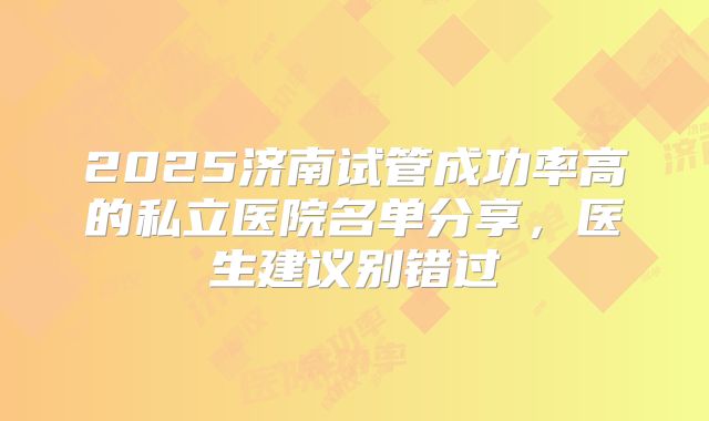 2025济南试管成功率高的私立医院名单分享,医生建议别错过
