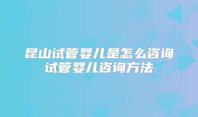 昆山试管婴儿是怎么咨询试管婴儿咨询方法