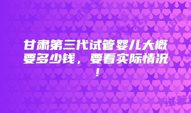 甘肃第三代试管婴儿大概要多少钱，要看实际情况！