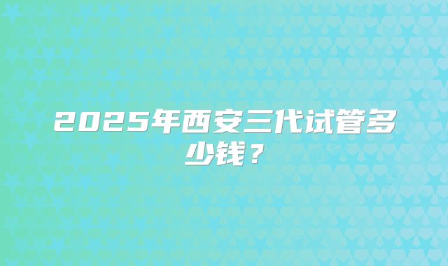2025年西安三代试管多少钱？